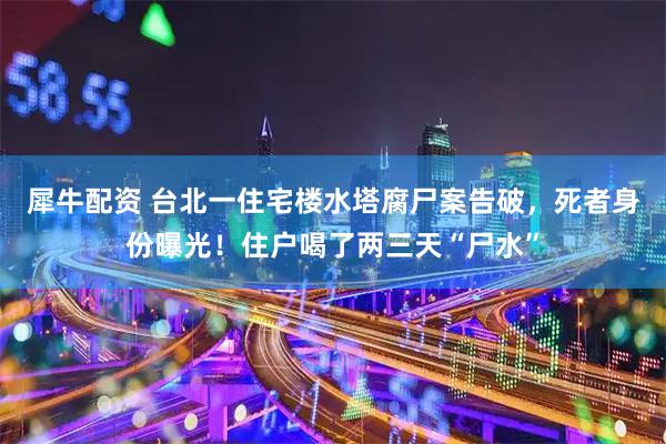 犀牛配资 台北一住宅楼水塔腐尸案告破，死者身份曝光！住户喝了两三天“尸水”