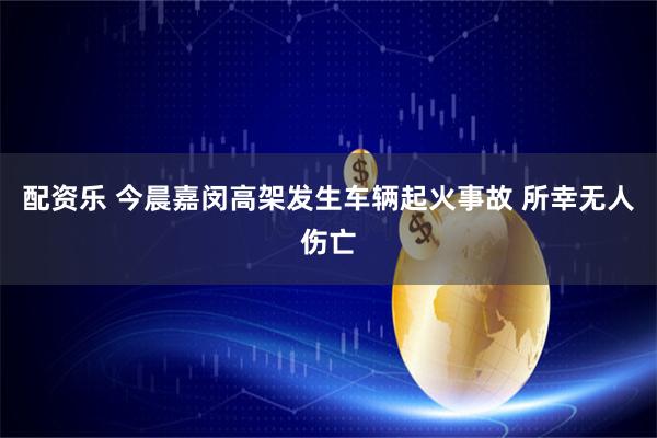 配资乐 今晨嘉闵高架发生车辆起火事故 所幸无人伤亡