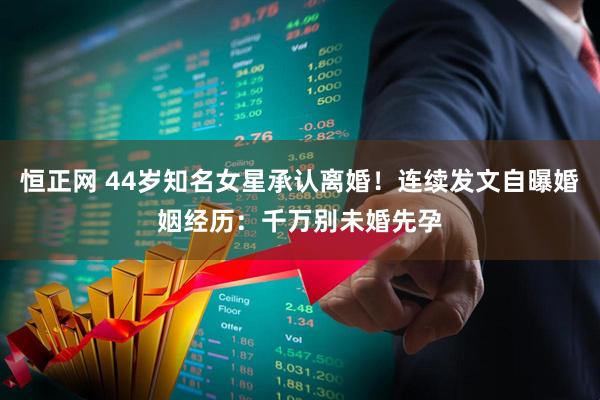 恒正网 44岁知名女星承认离婚！连续发文自曝婚姻经历：千万别未婚先孕