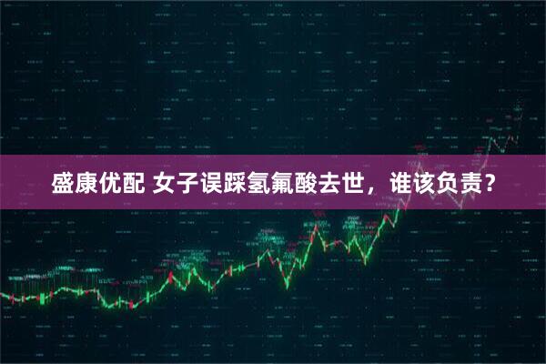 盛康优配 女子误踩氢氟酸去世，谁该负责？