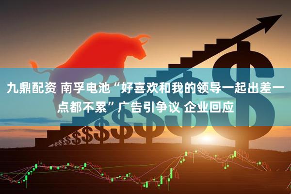 九鼎配资 南孚电池“好喜欢和我的领导一起出差一点都不累”广告引争议 企业回应