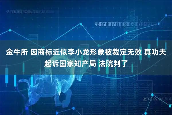 金牛所 因商标近似李小龙形象被裁定无效 真功夫起诉国家知产局 法院判了