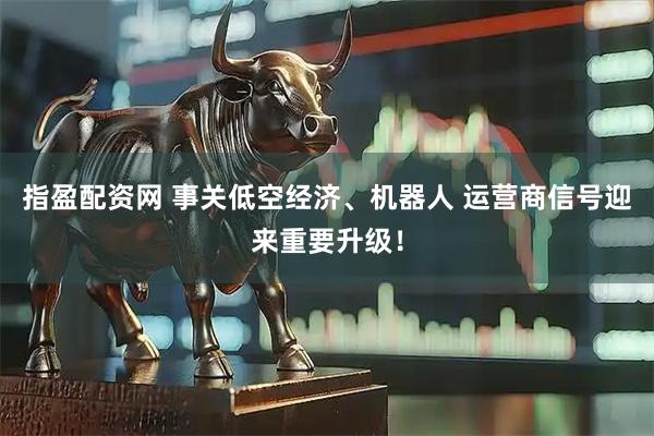 指盈配资网 事关低空经济、机器人 运营商信号迎来重要升级！