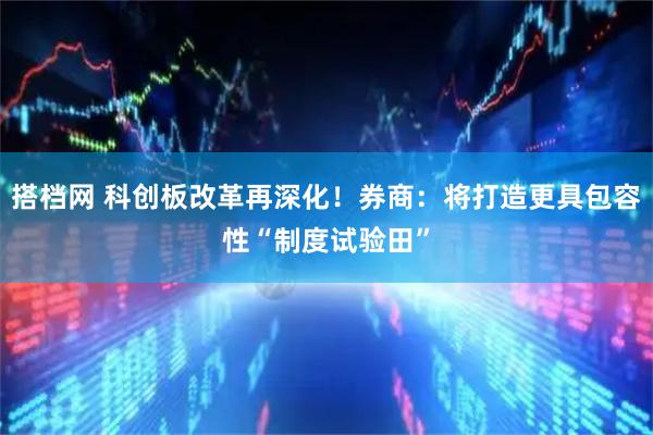 搭档网 科创板改革再深化！券商：将打造更具包容性“制度试验田”