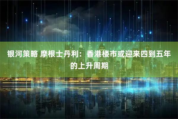 银河策略 摩根士丹利：香港楼市或迎来四到五年的上升周期