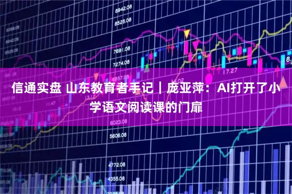 信通实盘 山东教育者手记｜庞亚萍：AI打开了小学语文阅读课的门扉