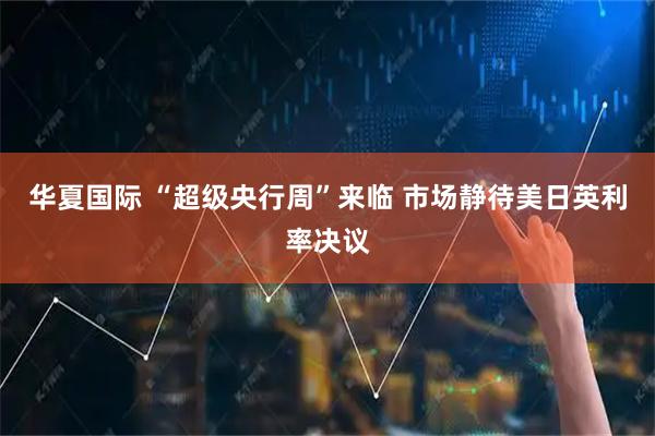 华夏国际 “超级央行周”来临 市场静待美日英利率决议