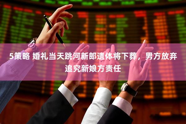 5策略 婚礼当天跳河新郎遗体将下葬，男方放弃追究新娘方责任