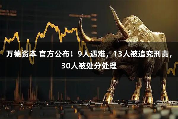 万德资本 官方公布！9人遇难，13人被追究刑责，30人被处分处理