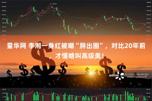 量华网 李湘一身红被嘲“胖出圈”，对比20年前，才懂啥叫高级美！