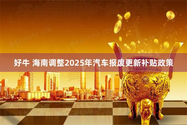 好牛 海南调整2025年汽车报废更新补贴政策