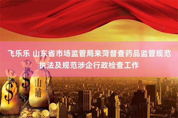 飞乐乐 山东省市场监管局来菏督查药品监管规范执法及规范涉企行政检查工作