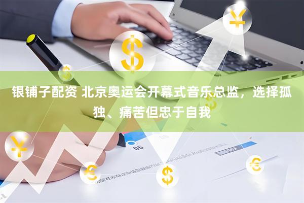 银铺子配资 北京奥运会开幕式音乐总监，选择孤独、痛苦但忠于自我