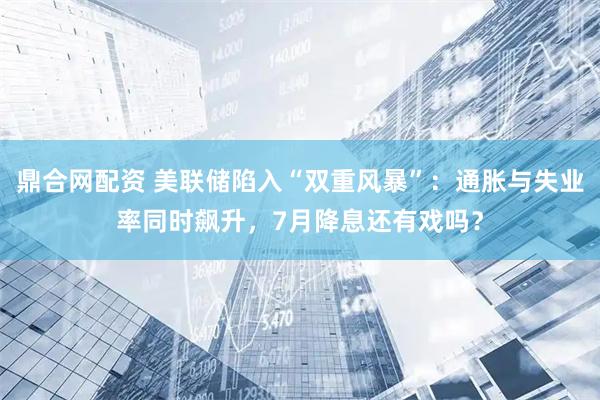 鼎合网配资 美联储陷入“双重风暴”：通胀与失业率同时飙升，7月降息还有戏吗？