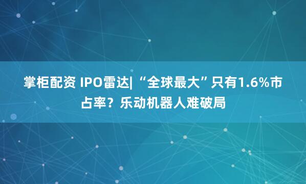 掌柜配资 IPO雷达| “全球最大”只有1.6%市占率？乐动机器人难破局