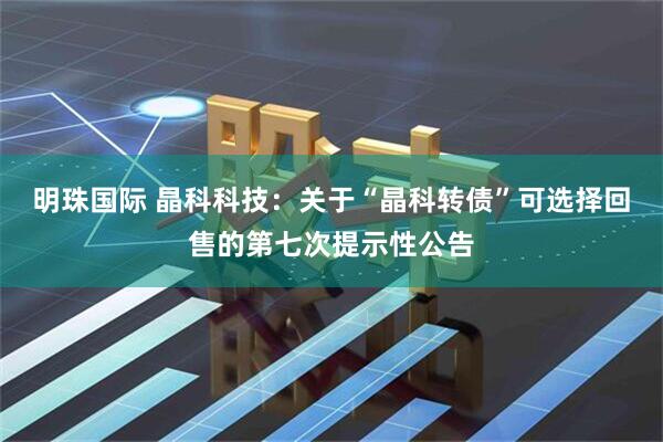 明珠国际 晶科科技：关于“晶科转债”可选择回售的第七次提示性公告