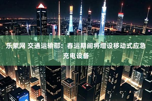 乐蒙网 交通运输部：春运期间将增设移动式应急充电设备