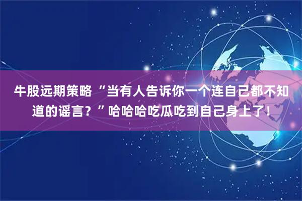 牛股远期策略 “当有人告诉你一个连自己都不知道的谣言？”哈哈哈吃瓜吃到自己身上了！