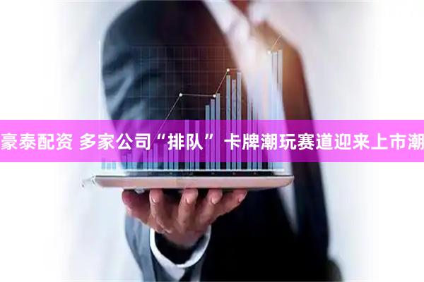 豪泰配资 多家公司“排队” 卡牌潮玩赛道迎来上市潮