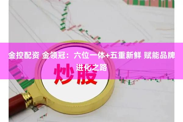 金控配资 金领冠：六位一体+五重新鲜 赋能品牌进化之路