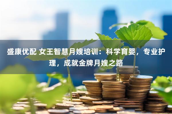 盛康优配 女王智慧月嫂培训：科学育婴，专业护理，成就金牌月嫂之路