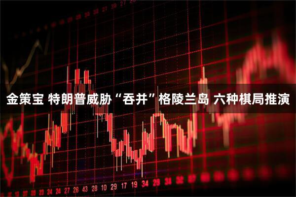 金策宝 特朗普威胁“吞并”格陵兰岛 六种棋局推演
