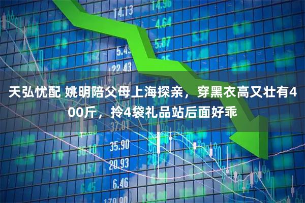 天弘忧配 姚明陪父母上海探亲，穿黑衣高又壮有400斤，拎4袋礼品站后面好乖