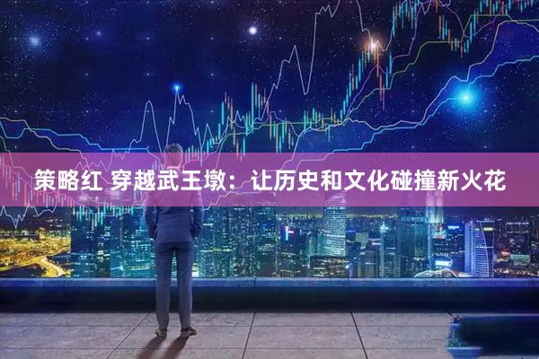 策略红 穿越武王墩：让历史和文化碰撞新火花