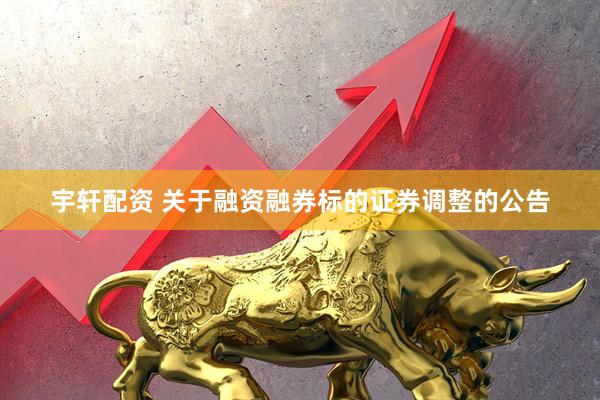 宇轩配资 关于融资融券标的证券调整的公告