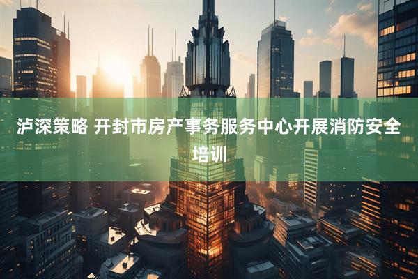 泸深策略 开封市房产事务服务中心开展消防安全培训
