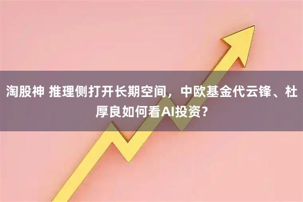 淘股神 推理侧打开长期空间，中欧基金代云锋、杜厚良如何看AI投资？