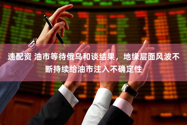 速配资 油市等待俄乌和谈结果，地缘层面风波不断持续给油市注入不确定性
