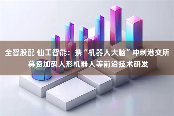 全智股配 仙工智能：携“机器人大脑”冲刺港交所 募资加码人形机器人等前沿技术研发
