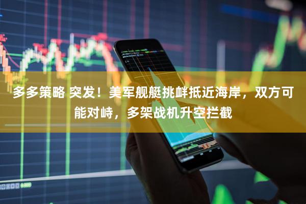 多多策略 突发！美军舰艇挑衅抵近海岸，双方可能对峙，多架战机升空拦截