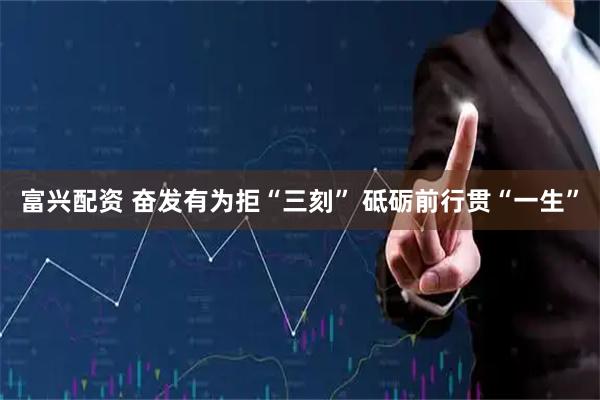富兴配资 奋发有为拒“三刻” 砥砺前行贯“一生”