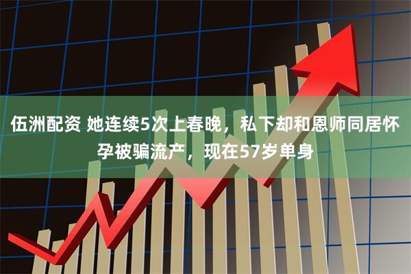 伍洲配资 她连续5次上春晚，私下却和恩师同居怀孕被骗流产，现在57岁单身
