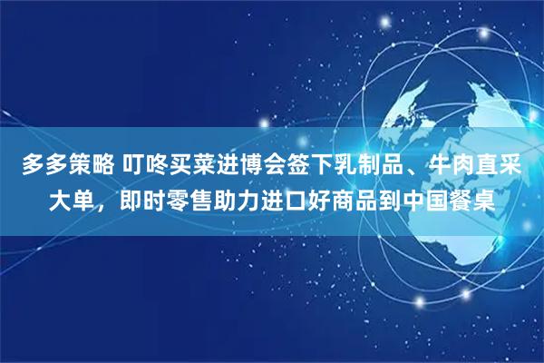 多多策略 叮咚买菜进博会签下乳制品、牛肉直采大单，即时零售助力进口好商品到中国餐桌