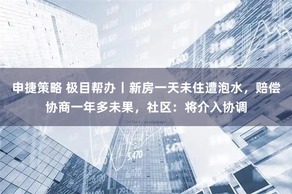 申捷策略 极目帮办丨新房一天未住遭泡水，赔偿协商一年多未果，社区：将介入协调