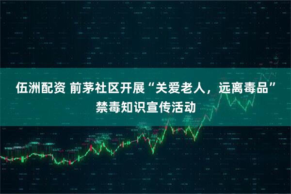 伍洲配资 前茅社区开展“关爱老人，远离毒品”禁毒知识宣传活动