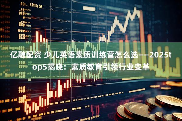 亿融配资 少儿英语素质训练营怎么选——2025top5揭晓：素质教育引领行业变革