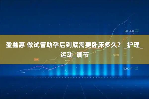 盈鑫惠 做试管助孕后到底需要卧床多久？_护理_运动_调节